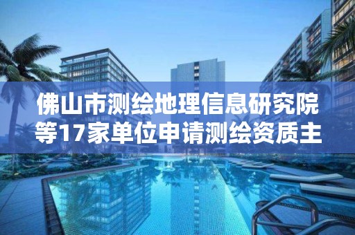 佛山市測繪地理信息研究院等17家單位申請測繪資質主要信息公開表