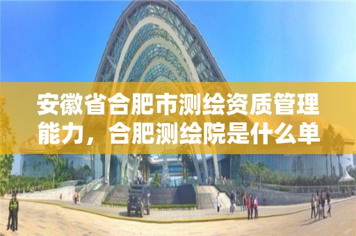 安徽省合肥市測繪資質管理能力，合肥測繪院是什么單位