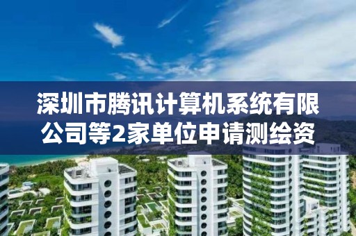 深圳市騰訊計算機系統有限公司等2家單位申請測繪資質主要信息公開表