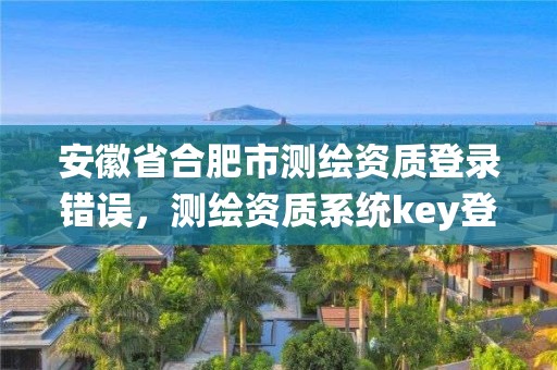 安徽省合肥市測繪資質登錄錯誤，測繪資質系統key登錄