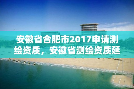 安徽省合肥市2017申請測繪資質(zhì)，安徽省測繪資質(zhì)延期公告