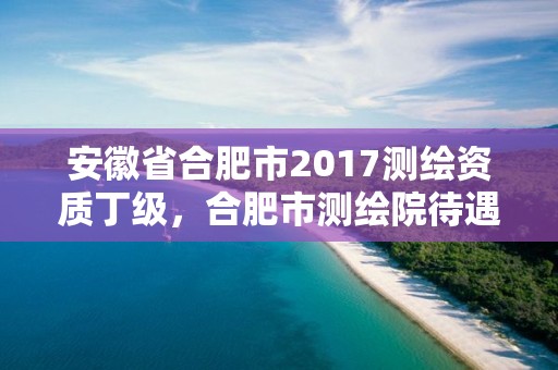 安徽省合肥市2017測繪資質丁級，合肥市測繪院待遇