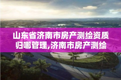 山東省濟南市房產測繪資質歸哪管理,濟南市房產測繪研究院是事業單位