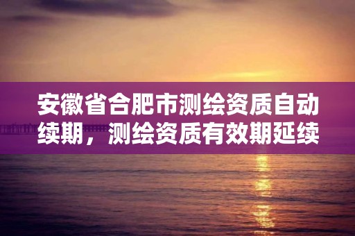 安徽省合肥市測繪資質自動續期，測繪資質有效期延續