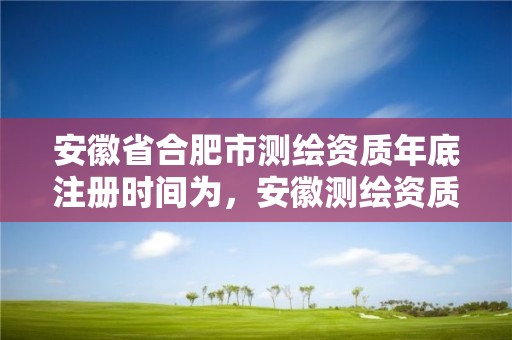 安徽省合肥市測(cè)繪資質(zhì)年底注冊(cè)時(shí)間為，安徽測(cè)繪資質(zhì)辦理