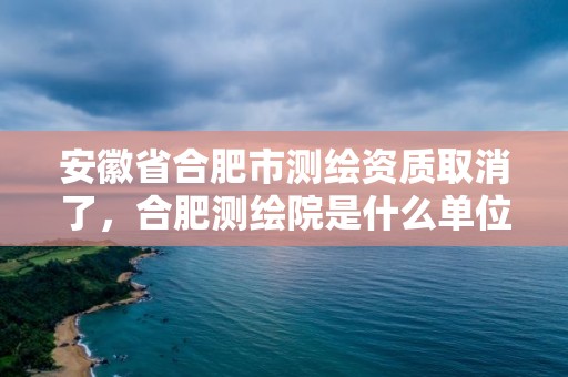 安徽省合肥市測繪資質(zhì)取消了，合肥測繪院是什么單位