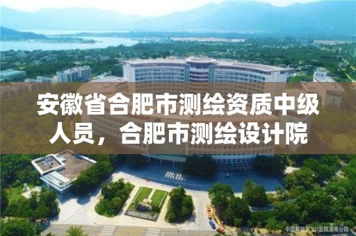 安徽省合肥市測繪資質中級人員，合肥市測繪設計院