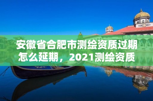 安徽省合肥市測(cè)繪資質(zhì)過(guò)期怎么延期，2021測(cè)繪資質(zhì)續(xù)期