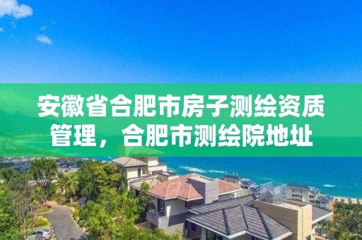 安徽省合肥市房子測繪資質(zhì)管理，合肥市測繪院地址