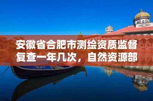 安徽省合肥市測繪資質監督復查一年幾次，自然資源部辦公廳關于開展測繪資質復審換證工作的通知