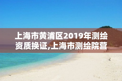 上海市黃浦區2019年測繪資質換證,上海市測繪院營業時間