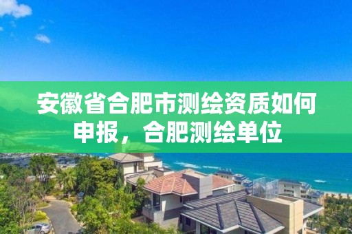 安徽省合肥市測繪資質如何申報，合肥測繪單位