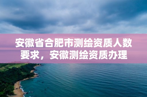 安徽省合肥市測繪資質人數要求，安徽測繪資質辦理