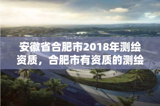 安徽省合肥市2018年測(cè)繪資質(zhì)，合肥市有資質(zhì)的測(cè)繪公司