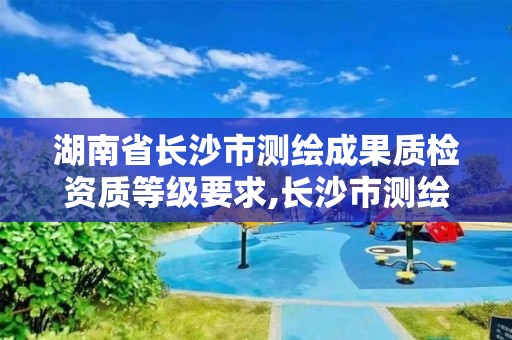 湖南省長沙市測繪成果質檢資質等級要求,長沙市測繪資質單位名單。