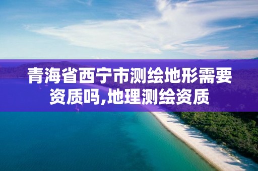 青海省西寧市測繪地形需要資質嗎,地理測繪資質