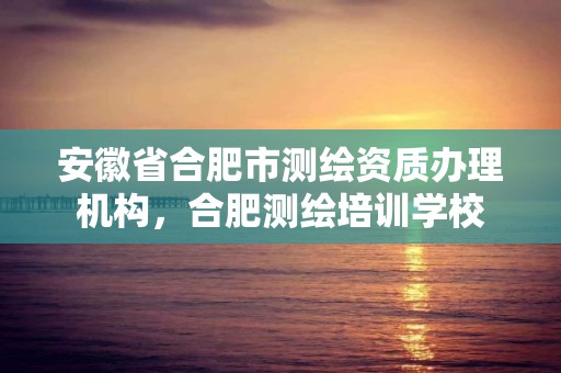 安徽省合肥市測繪資質辦理機構，合肥測繪培訓學校