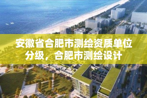 安徽省合肥市測繪資質單位分級，合肥市測繪設計