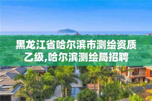 黑龍江省哈爾濱市測繪資質乙級,哈爾濱測繪局招聘