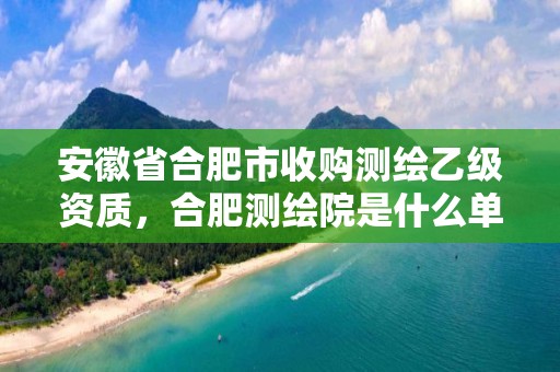 安徽省合肥市收購測繪乙級資質，合肥測繪院是什么單位