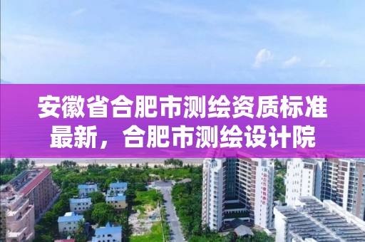 安徽省合肥市測繪資質標準最新，合肥市測繪設計院