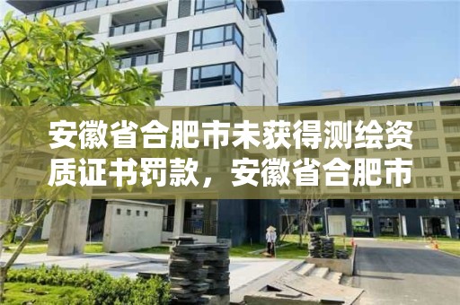 安徽省合肥市未獲得測繪資質證書罰款，安徽省合肥市未獲得測繪資質證書罰款多少錢