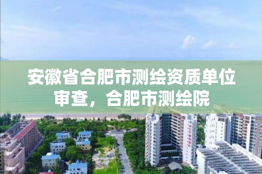 安徽省合肥市測繪資質單位審查，合肥市測繪院