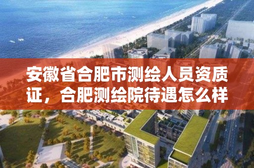 安徽省合肥市測繪人員資質證，合肥測繪院待遇怎么樣