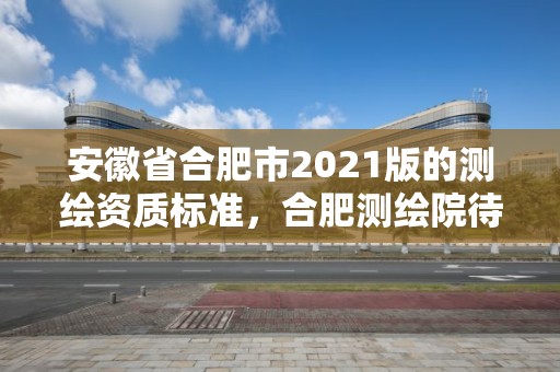 安徽省合肥市2021版的測繪資質(zhì)標準，合肥測繪院待遇怎么樣