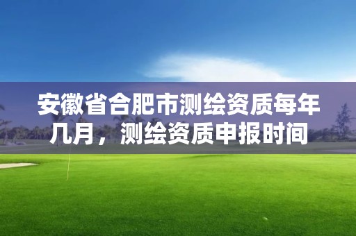 安徽省合肥市測繪資質每年幾月，測繪資質申報時間