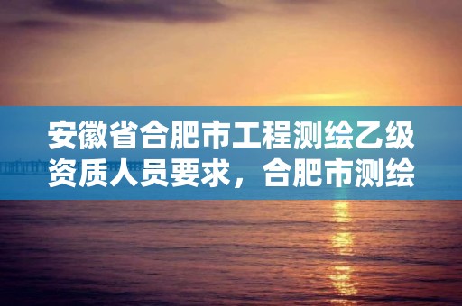 安徽省合肥市工程測(cè)繪乙級(jí)資質(zhì)人員要求，合肥市測(cè)繪設(shè)計(jì)