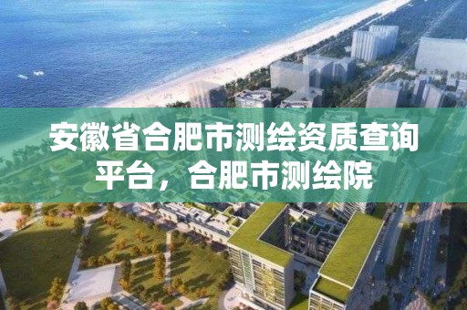 安徽省合肥市測繪資質查詢平臺，合肥市測繪院