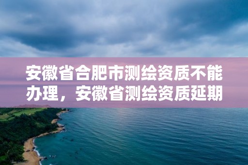 安徽省合肥市測(cè)繪資質(zhì)不能辦理，安徽省測(cè)繪資質(zhì)延期公告