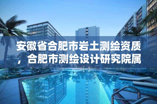 安徽省合肥市巖土測繪資質，合肥市測繪設計研究院屬于企業嗎?