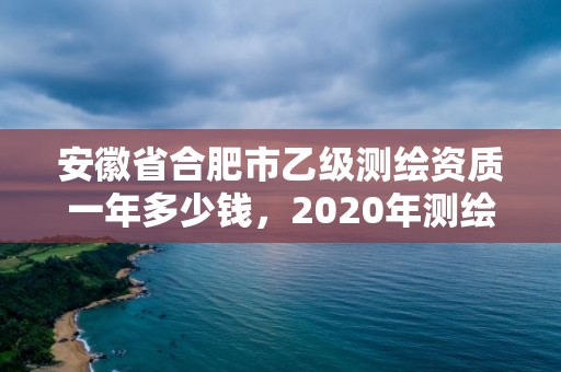 安徽省合肥市乙級測繪資質一年多少錢，2020年測繪資質乙級需要什么條件