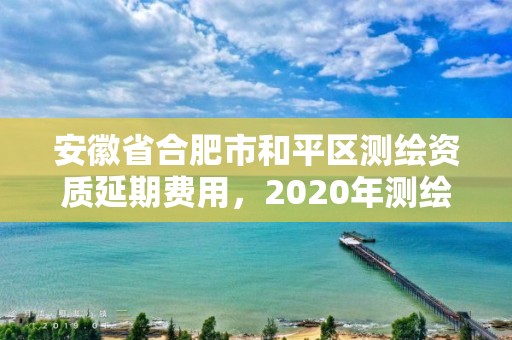 安徽省合肥市和平區(qū)測繪資質(zhì)延期費用，2020年測繪資質(zhì)延期公告