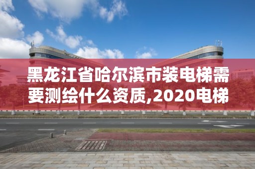 黑龍江省哈爾濱市裝電梯需要測繪什么資質,2020電梯安裝資質評審最新要求