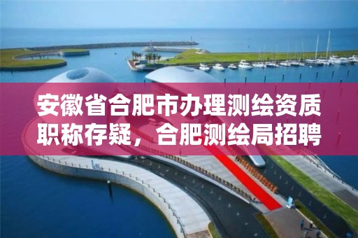 安徽省合肥市辦理測繪資質職稱存疑，合肥測繪局招聘信息