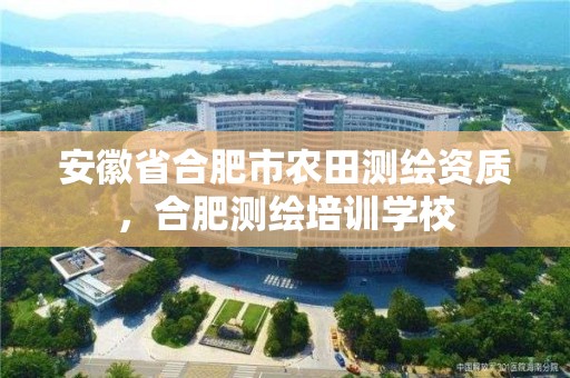 安徽省合肥市農田測繪資質，合肥測繪培訓學校