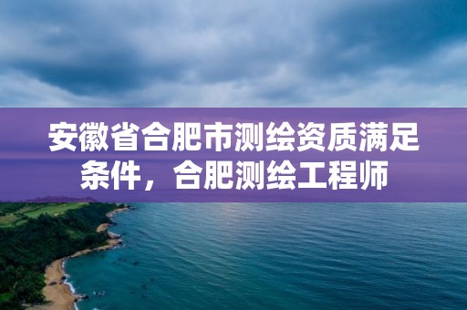 安徽省合肥市測繪資質滿足條件，合肥測繪工程師