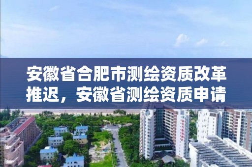 安徽省合肥市測繪資質改革推遲，安徽省測繪資質申請