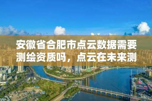 安徽省合肥市點云數據需要測繪資質嗎，點云在未來測繪行業的發展