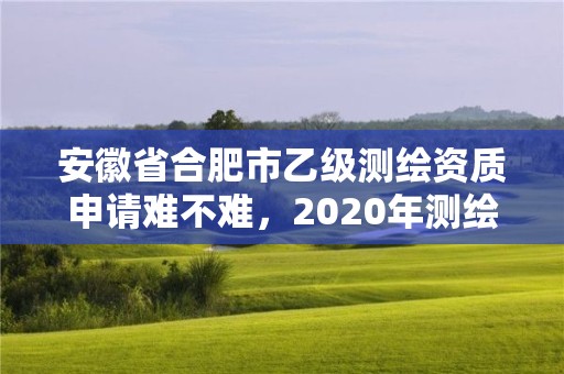 安徽省合肥市乙級測繪資質申請難不難，2020年測繪乙級資質申報條件