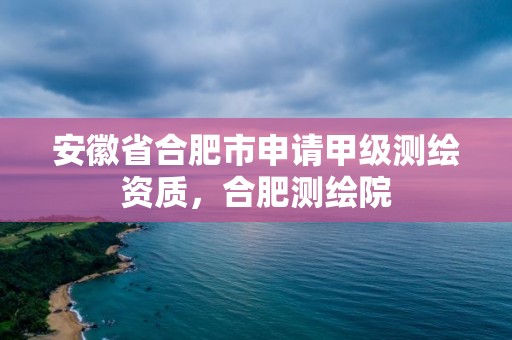 安徽省合肥市申請甲級測繪資質，合肥測繪院