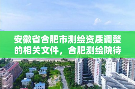 安徽省合肥市測繪資質(zhì)調(diào)整的相關(guān)文件，合肥測繪院待遇怎么樣