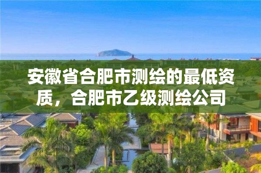 安徽省合肥市測繪的最低資質，合肥市乙級測繪公司