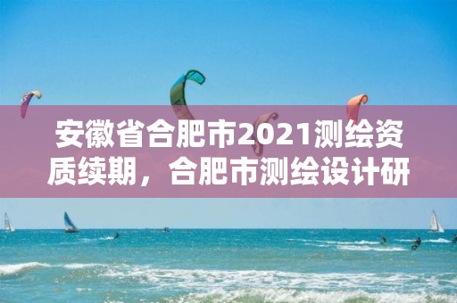 安徽省合肥市2021測(cè)繪資質(zhì)續(xù)期，合肥市測(cè)繪設(shè)計(jì)研究院官網(wǎng)