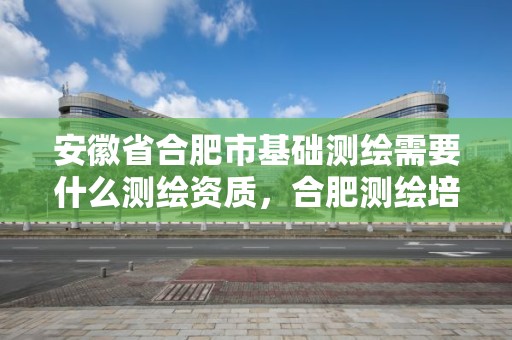 安徽省合肥市基礎測繪需要什么測繪資質，合肥測繪培訓機構