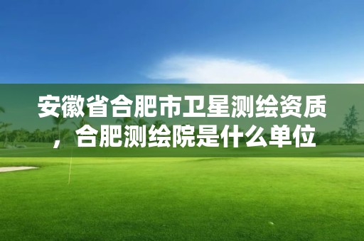 安徽省合肥市衛(wèi)星測(cè)繪資質(zhì)，合肥測(cè)繪院是什么單位