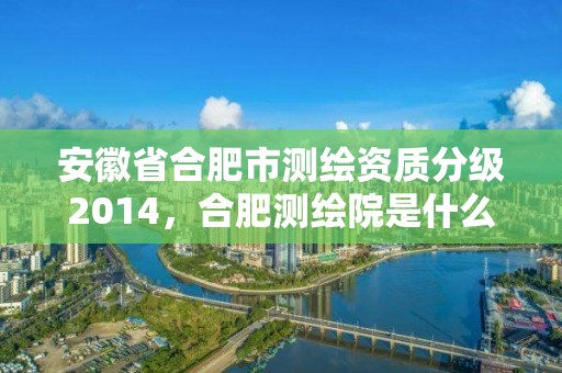 安徽省合肥市測繪資質分級2014，合肥測繪院是什么單位